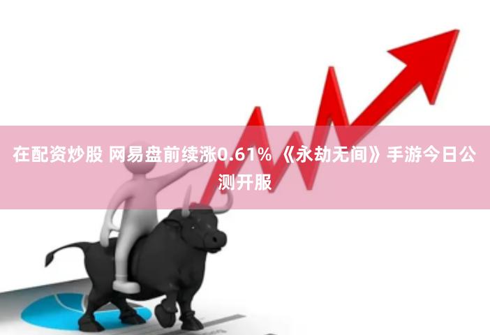 在配资炒股 网易盘前续涨0.61% 《永劫无间》手游今日公测开服