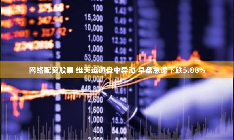 网络配资股票 维天运通盘中异动 早盘急速下跌5.88%