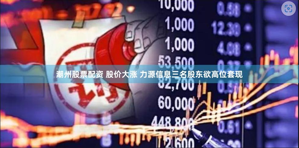 潮州股票配资 股价大涨 力源信息三名股东欲高位套现