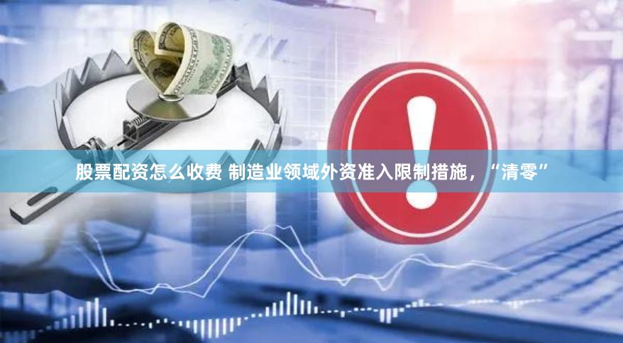 股票配资怎么收费 制造业领域外资准入限制措施，“清零”