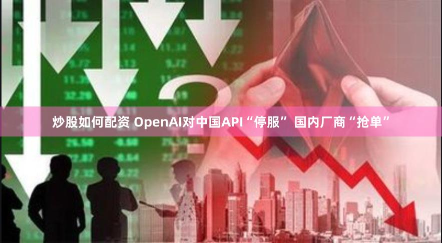 炒股如何配资 OpenAI对中国API“停服” 国内厂商“抢单”