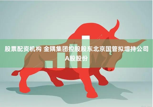 股票配资机构 金隅集团控股股东北京国管拟增持公司A股股份