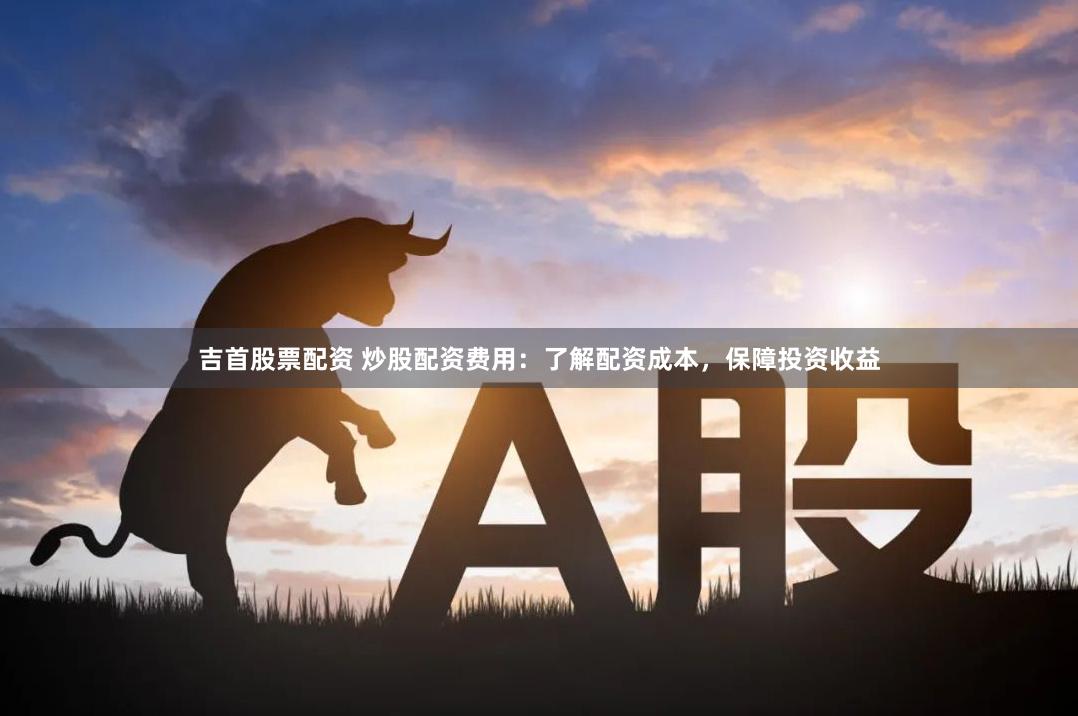 吉首股票配资 炒股配资费用：了解配资成本，保障投资收益