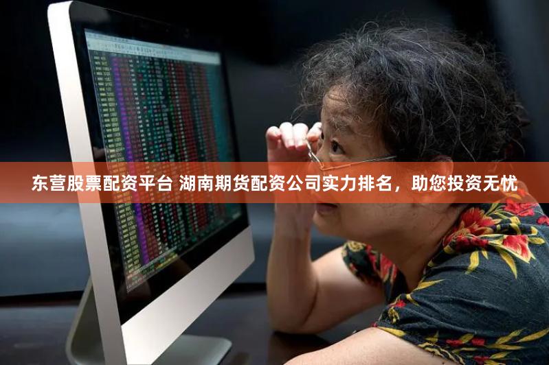 东营股票配资平台 湖南期货配资公司实力排名，助您投资无忧