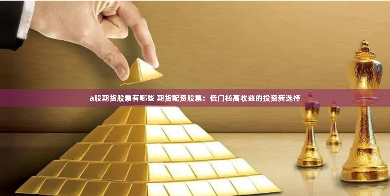 a股期货股票有哪些 期货配资股票：低门槛高收益的投资新选择