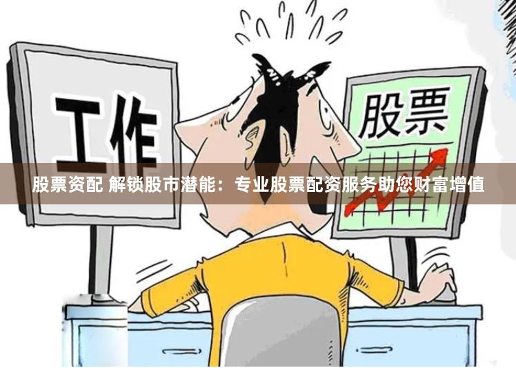 股票资配 解锁股市潜能：专业股票配资服务助您财富增值