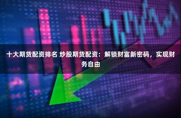 十大期货配资排名 炒股期货配资：解锁财富新密码，实现财务自由