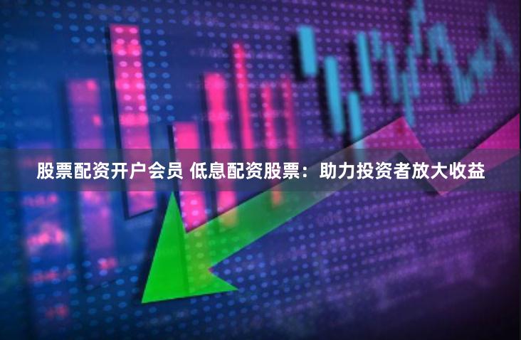 股票配资开户会员 低息配资股票：助力投资者放大收益