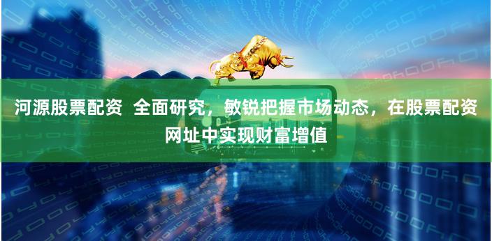 河源股票配资  全面研究，敏锐把握市场动态，在股票配资网址中实现财富增值