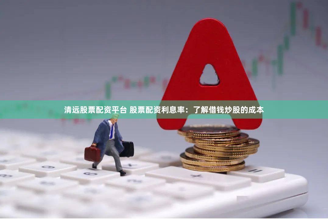 清远股票配资平台 股票配资利息率：了解借钱炒股的成本