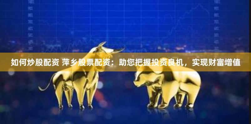 如何炒股配资 萍乡股票配资：助您把握投资良机，实现财富增值