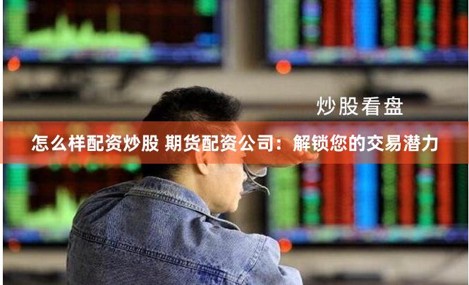 怎么样配资炒股 期货配资公司：解锁您的交易潜力