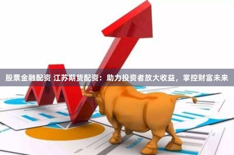 股票金融配资 江苏期货配资：助力投资者放大收益，掌控财富未来