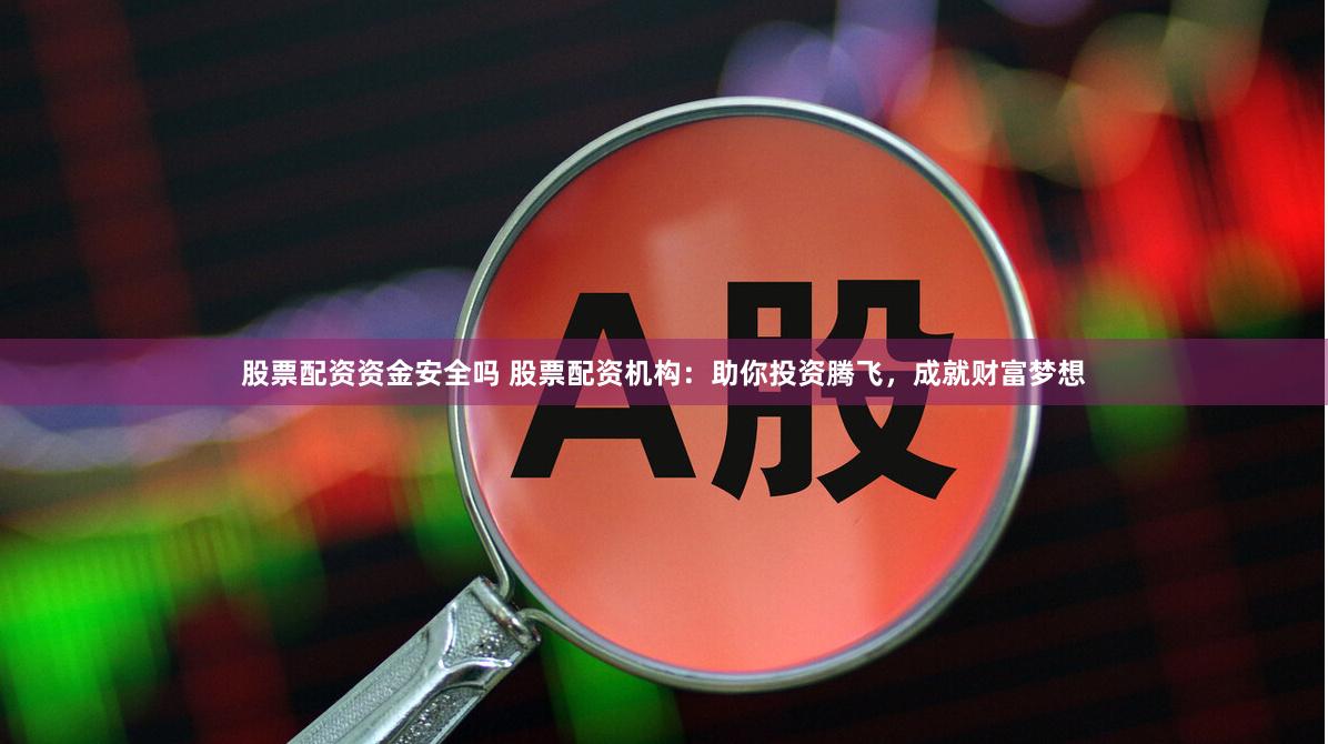 股票配资资金安全吗 股票配资机构：助你投资腾飞，成就财富梦想