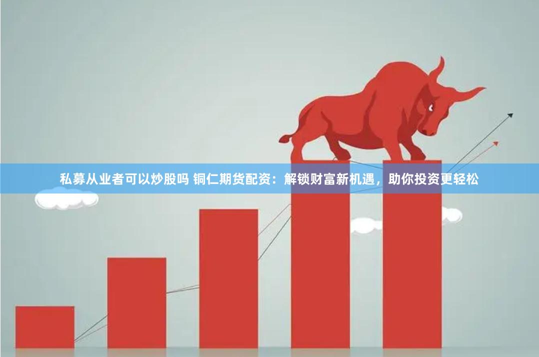私募从业者可以炒股吗 铜仁期货配资：解锁财富新机遇，助你投资更轻松