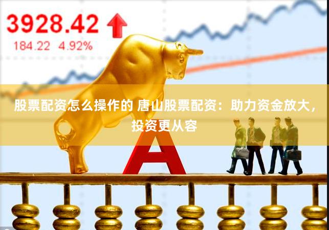 股票配资怎么操作的 唐山股票配资：助力资金放大，投资更从容