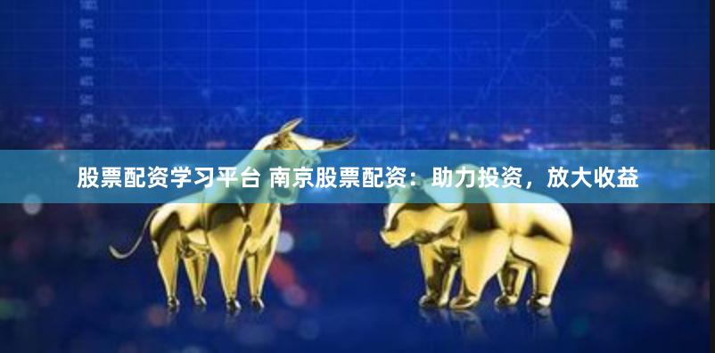 股票配资学习平台 南京股票配资：助力投资，放大收益