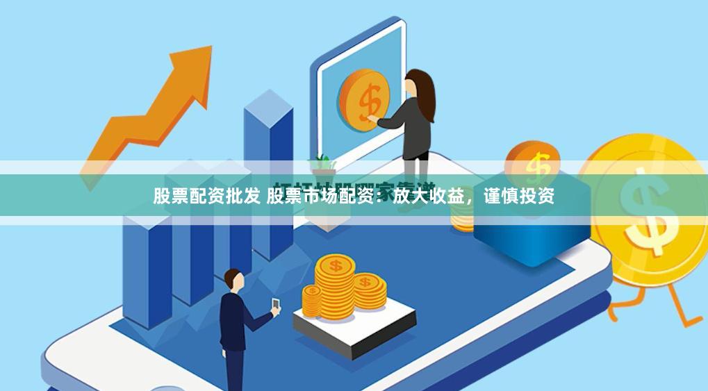 股票配资批发 股票市场配资：放大收益，谨慎投资