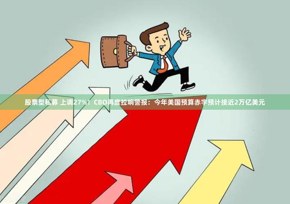 股票型私募 上调27%！CBO再度拉响警报：今年美国预算赤字预计接近2万亿美元
