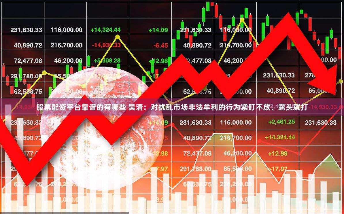 股票配资平台靠谱的有哪些 吴清：对扰乱市场非法牟利的行为紧盯不放、露头就打