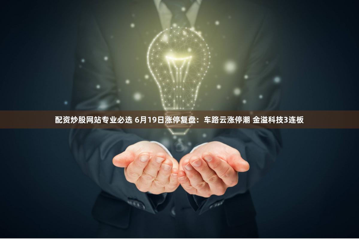 配资炒股网站专业必选 6月19日涨停复盘：车路云涨停潮 金溢科技3连板
