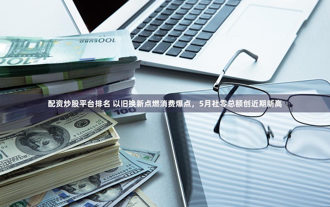 配资炒股平台排名 以旧换新点燃消费爆点，5月社零总额创近期新高