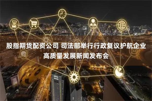 股指期货配资公司 司法部举行行政复议护航企业高质量发展新闻发布会