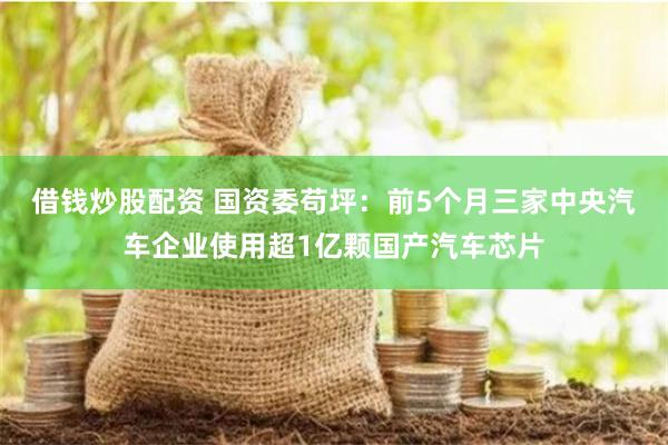 借钱炒股配资 国资委苟坪：前5个月三家中央汽车企业使用超1亿颗国产汽车芯片