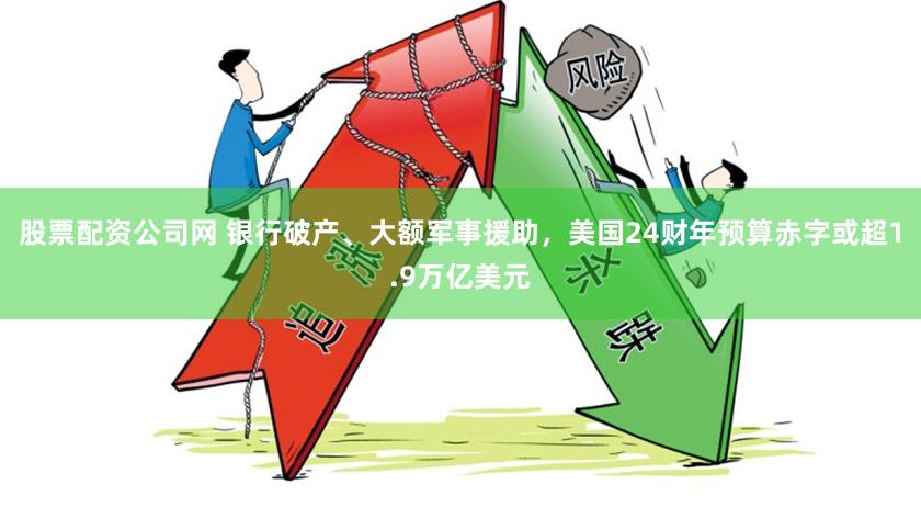 股票配资公司网 银行破产、大额军事援助，美国24财年预算赤字或超1.9万亿美元