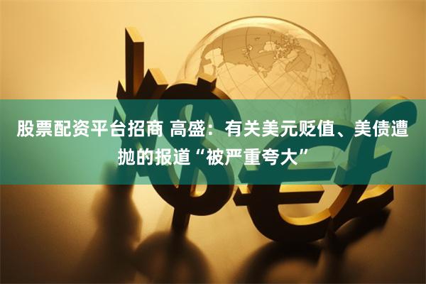 股票配资平台招商 高盛：有关美元贬值、美债遭抛的报道“被严重夸大”