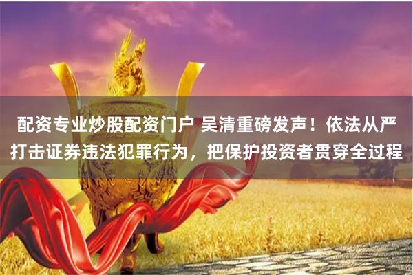 配资专业炒股配资门户 吴清重磅发声！依法从严打击证券违法犯罪行为，把保护投资者贯穿全过程