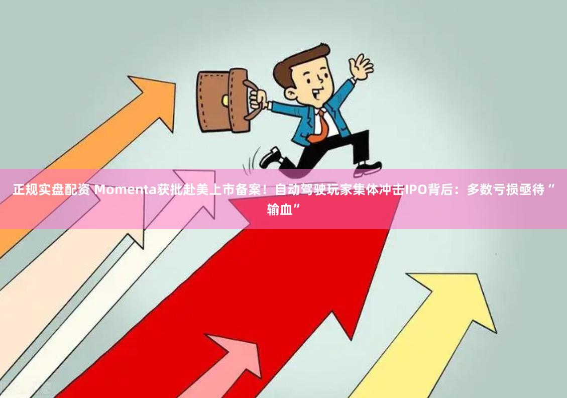 正规实盘配资 Momenta获批赴美上市备案！自动驾驶玩家集体冲击IPO背后：多数亏损亟待“输血”
