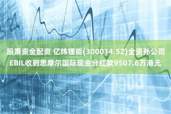 股票资金配资 亿纬锂能(300014.SZ)全资孙公司EBIL收到思摩尔国际现金分红款9507.6万港元
