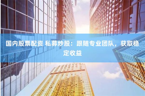 国内股票配资 私募炒股：跟随专业团队，获取稳定收益
