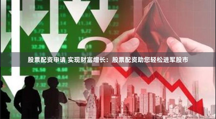 股票配资申请 实现财富增长：股票配资助您轻松进军股市