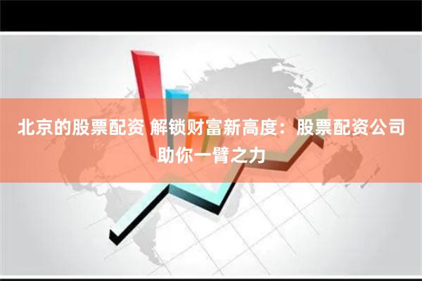 北京的股票配资 解锁财富新高度：股票配资公司助你一臂之力