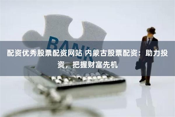 配资优秀股票配资网站 内蒙古股票配资：助力投资，把握财富先机